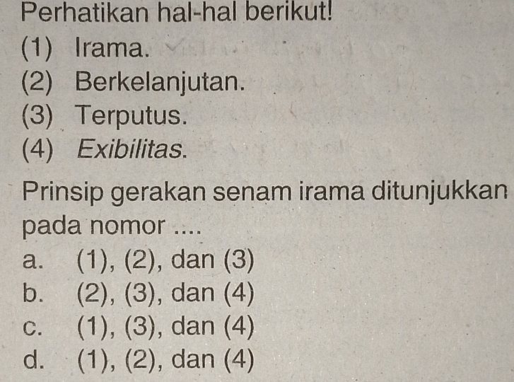 Perhatikan hal-hal berikut!
(1) Irama.
(2) Berkelanjutan.
(3) Terputus.
(4) Exibilitas.
Prinsip gerakan senam irama ditunjukkan
pada nomor ....
a. (1),(2) , dan (3)
b. (2),(3) , dan (4)
C. (1),(3) , dan (4)
d. (1),(2), da || (4)