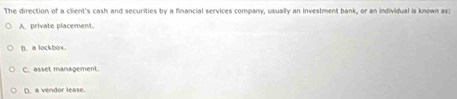 The direction of a client's cash and securities by a financial services company, usually an investment bank, or an individual is known as:
A. private placement.
B. a lockbox.
C.asset management.
D. a vendor lease.