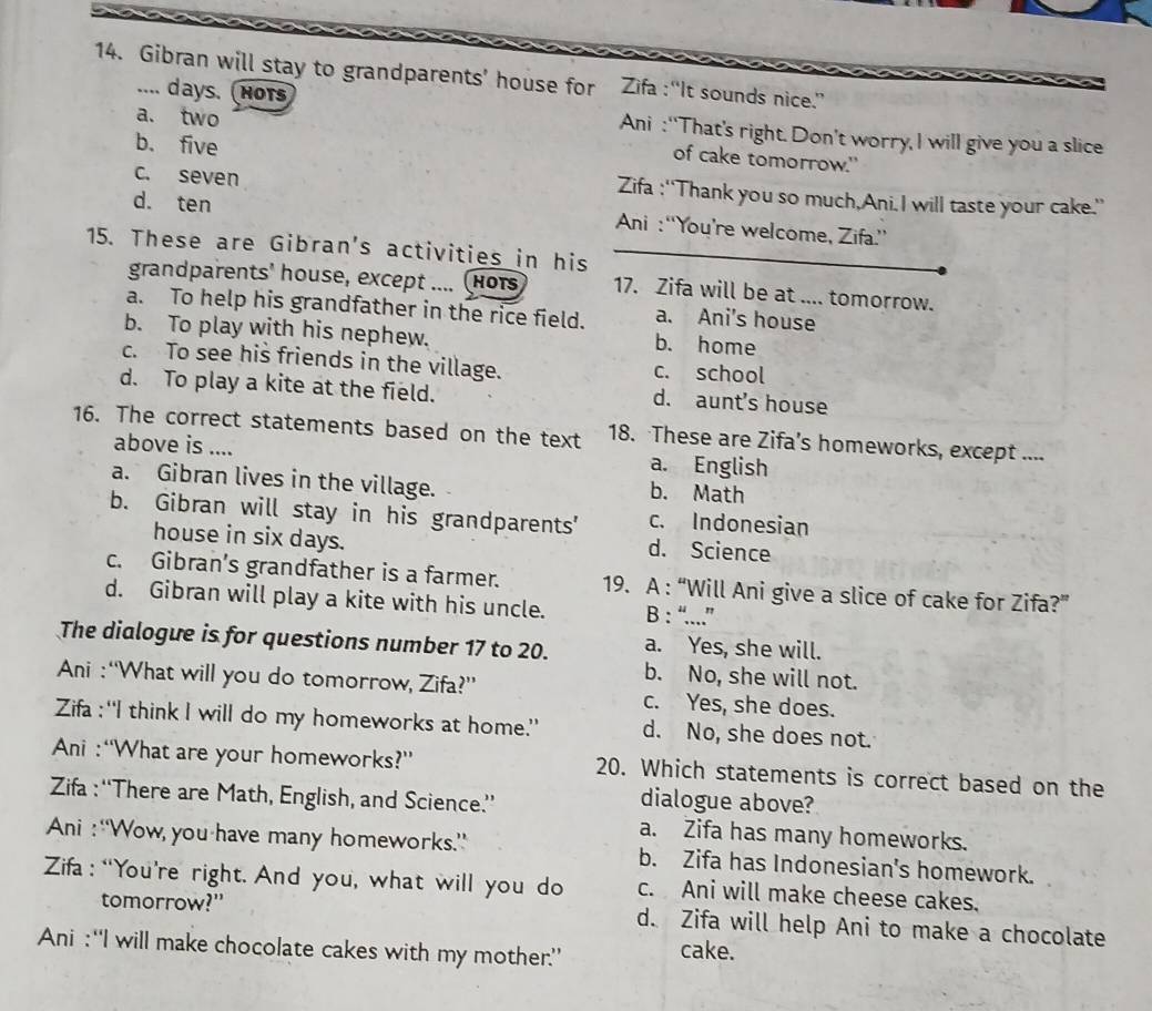 Gibran will stay to grandparents' house for Zifa :“It sounds nice.”
.... days. Nots
a. two
Ani :“That’s right. Don’t worry, I will give you a slice
b. five
of cake tomorrow."
c. seven Zifa :“'Thank you so much,Ani. I will taste your cake.”
d. ten  Ani : “'You’re welcome, Zifa.”'
15. These are Gibran's activities in his
grandparents' house, except .... ( HOTS 17. Zifa will be at .... tomorrow.
a. To help his grandfather in the rice field. a. Ani's house_
b. To play with his nephew. b. home
c. To see his friends in the village. c. school
d. To play a kite at the field.
d. aunt's house
16. The correct statements based on the text 18. These are Zifa’s homeworks, except ....
above is .... a. English
a. Gibran lives in the village.
b. Math
b. Gibran will stay in his grandparents' c. Indonesian
house in six days. d. Science
c. Gibran's grandfather is a farmer. 19. A : “Will Ani give a slice of cake for Zifa?”
d. Gibran will play a kite with his uncle. B : “....”
The dialogue is for questions number 17 to 20. a. Yes, she will.
b. No, she will not.
Ani :“What will you do tomorrow, Zifa?” c. Yes, she does.
Zifa :“I think I will do my homeworks at home.” d. No, she does not.
Ani : “What are your homeworks?” 20. Which statements is correct based on the
Zifa : “There are Math, English, and Science.”
dialogue above?
a. Zifa has many homeworks.
Ani : “Wow you have many homeworks.” b. Zifa has Indonesian's homework.
Zifa: “You’re right. And you, what will you do c. Ani will make cheese cakes.
tomorrow?" d. Zifa will help Ani to make a chocolate
Ani :“I will make chocolate cakes with my mother” cake.