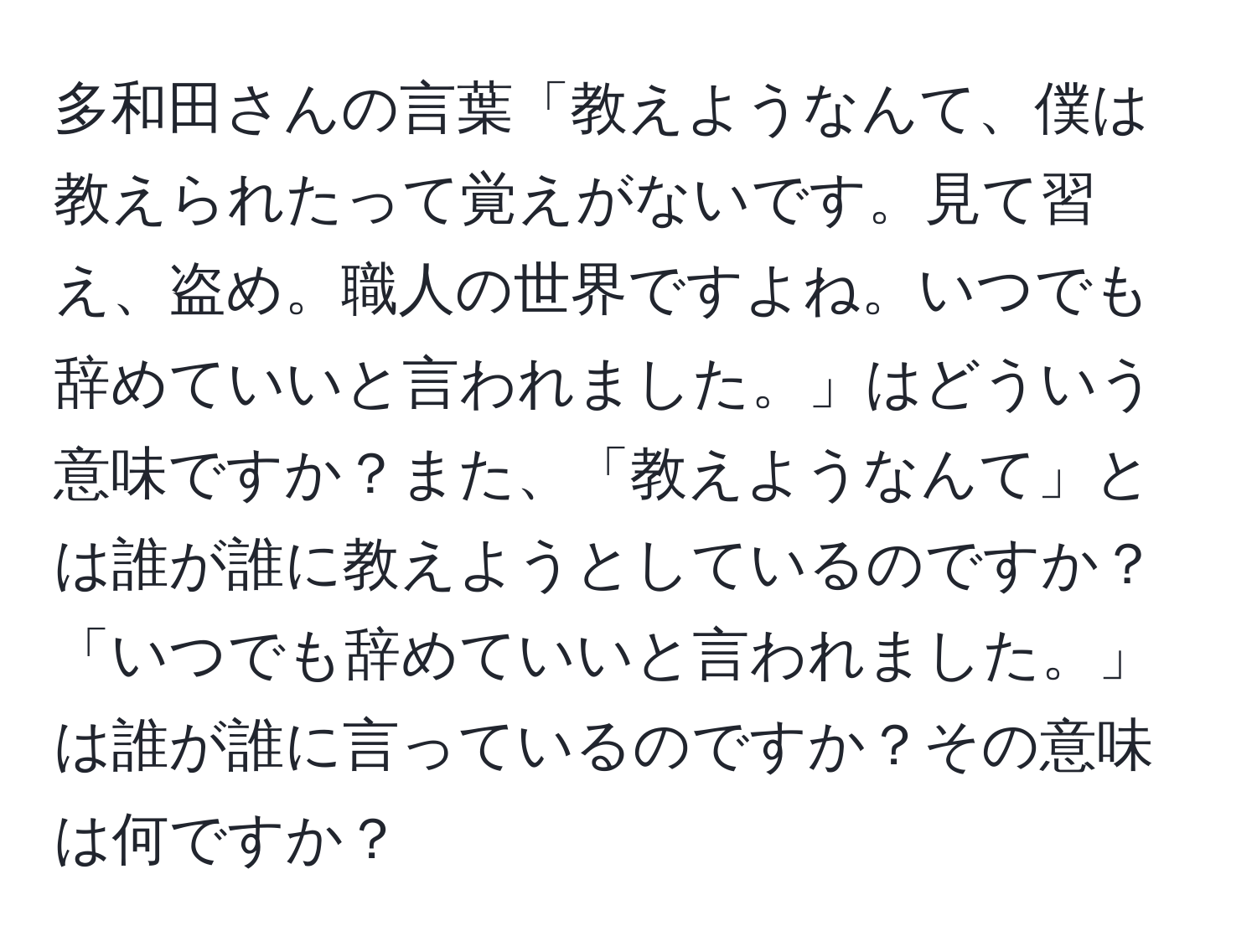 多和田さんの言葉「教えようなんて、僕は教えられたって覚えがないです。見て習え、盗め。職人の世界ですよね。いつでも辞めていいと言われました。」はどういう意味ですか？また、「教えようなんて」とは誰が誰に教えようとしているのですか？「いつでも辞めていいと言われました。」は誰が誰に言っているのですか？その意味は何ですか？