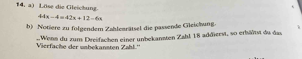 Löse die Gleichung. 
4
44x-4=42x+12-6x
b) Notiere zu folgendem Zahlenrätsel die passende Gleichung. 
2 
,,Wenn du zum Dreifachen einer unbekannten Zahl 18 addierst, so erhältst du das 
Vierfache der unbekannten Zahl.“