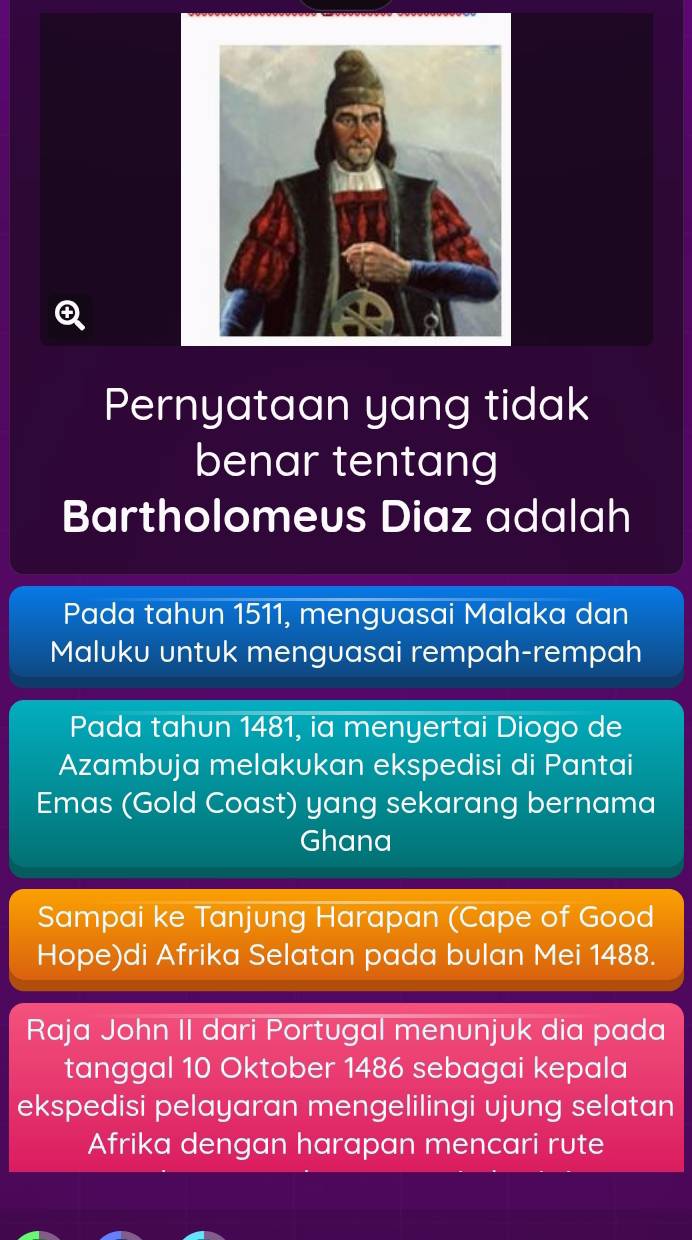 Pernyataan yang tidak 
benar tentang 
Bartholomeus Diaz adalah 
Pada tahun 1511, menguasai Malaka dan 
Maluku untuk menguasai rempah-rempah 
Pada tahun 1481, ia menyertai Diogo de 
Azambuja melakukan ekspedisi di Pantai 
Emas (Gold Coast) yang sekarang bernama 
Ghana 
Sampai ke Tanjung Harapan (Cape of Good 
Hope)di Afrika Selatan pada bulan Mei 1488. 
Raja John II dari Portugal menunjuk dia pada 
tanggal 10 Oktober 1486 sebagai kepala 
ekspedisi pelayaran mengelilingi ujung selatan 
Afrika dengan harapan mencari rute