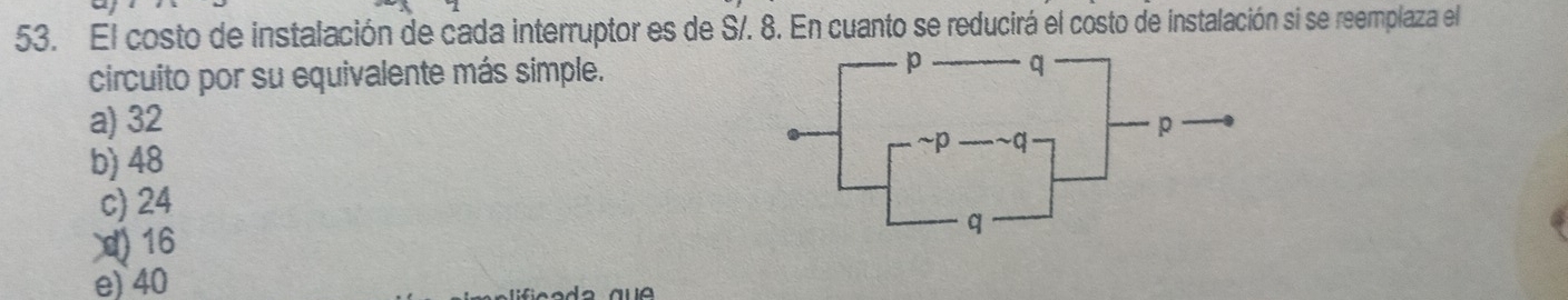 El costo de instalación de cada interruptor es de S/. 8. En cuanto se reducirá el costo de instalación si se reemplaza el
circuito por su equivalente más simple.
a) 32
b) 48
c) 24
) 16
e) 40