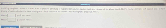 of Chapler Questors References 
A 4.987-g sample of calcium is burned in air to produce a mixture of two ionic compounds, calcium oxide and calcium nitride. Water is added to this mixture. It reacts with calcium oxide to form
4.561 g of calclum hydroxide. How many grams of calcium oxide are formed? How many grams of calcium nitride?
=□ g calcium exide
Mas =□ g calcium nitride