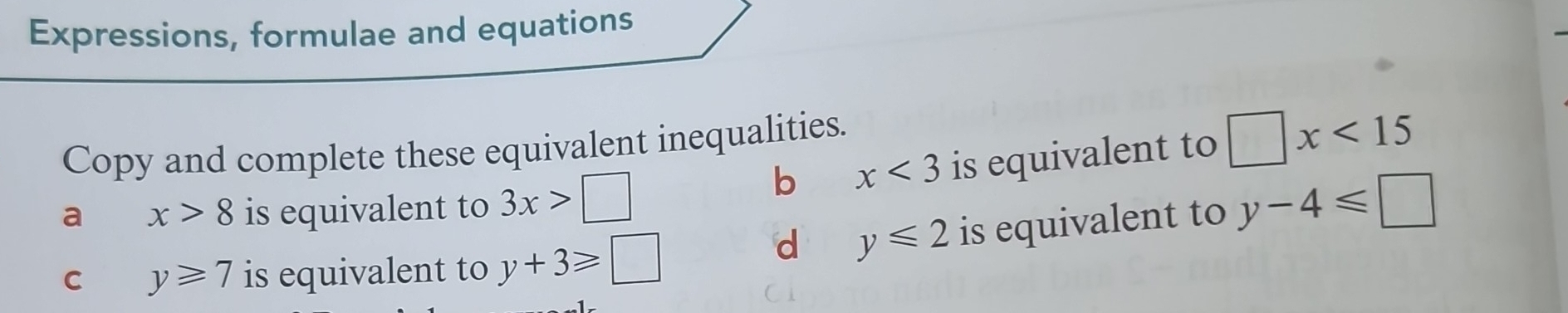 Expressions, formulae and equations 
Copy and complete these equivalent inequalities. 
b x<3</tex> is equivalent to □ x<15</tex> 
a x>8 is equivalent to 3x>□ y-4≤slant □
d y≤slant 2
C y≥slant 7 is equivalent to y+3≥slant □ is equivalent to