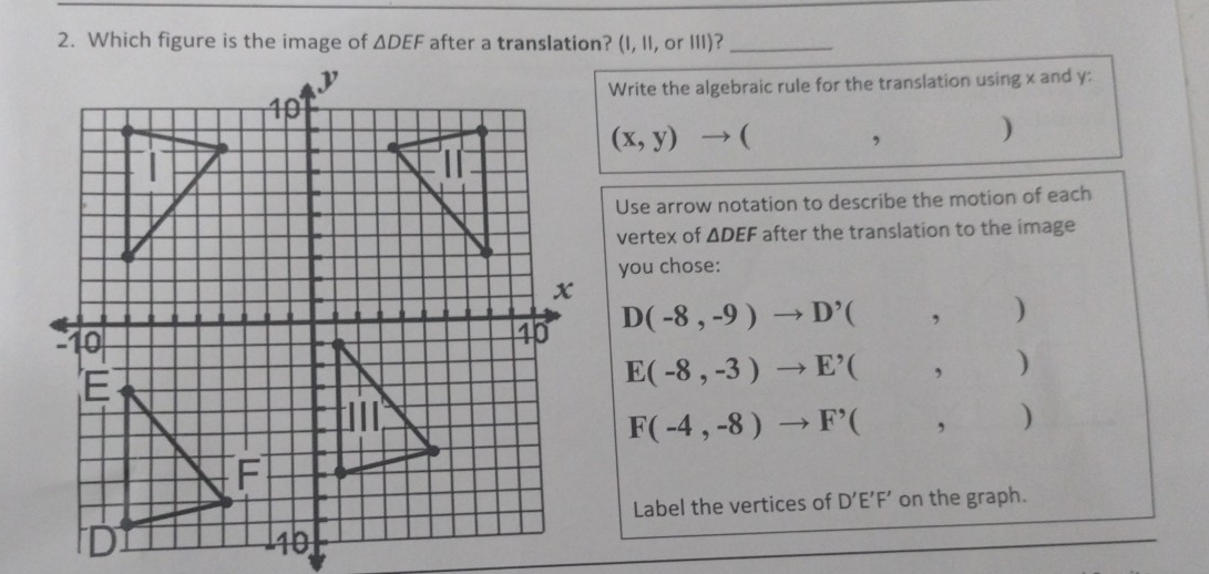 Which figure is the image of △ DEF after a translation? (I, 1I, or III)?_
Write the algebraic rule for the translation using x and y :
(x,y) (
□  
, )
Use arrow notation to describe the motion of each
vertex of △ DEF after the translation to the image
you chose:
D(-8,-9) D' ( . frac 10)101 

,
E(-8,-3) E^(^,) ( , )
F(-4,-8) F^(^,) ( ...m+... , 
Label the vertices of D'E'F' on the graph.