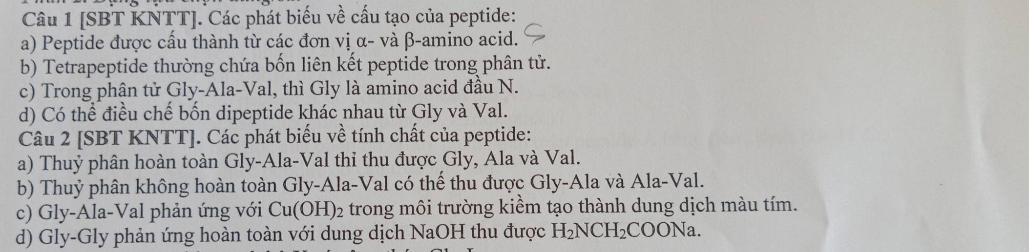 [SBT KNTT]. Các phát biểu về cấu tạo của peptide: 
a) Peptide được cấu thành từ các đơn vị α - và β -amino acid. 
b) Tetrapeptide thường chứa bốn liên kết peptide trong phân tử. 
c) Trong phận tử Gly-Ala-Val, thì Gly là amino acid đầu N. 
d) Có thể điều chế bốn dipeptide khác nhau từ Gly và Val. 
Câu 2 [SBT KNTT]. Các phát biểu về tính chất của peptide: 
a) Thuỷ phân hoàn toàn Gly-Ala-Val thi thu được Gly, Ala và Val. 
b) Thuỷ phân không hoàn toàn Gly-Ala-Val có thế thu được Gly-Ala và Ala-Val. 
c) Gly-Ala-Val phản ứng với Cu(OH)_2 trong môi trường kiềm tạo thành dung dịch màu tím. 
d) Gly-Gly phản ứng hoàn toàn với dung dịch NaOH thu được H_2NCH_2COONa