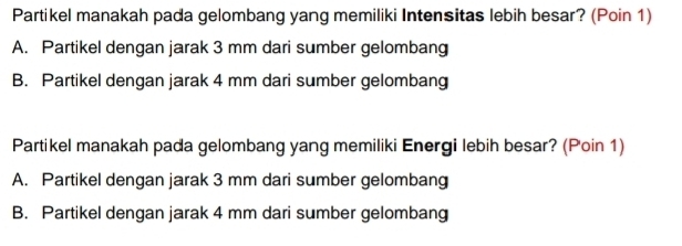 Partikel manakah pada gelombang yang memiliki Intensitas lebih besar? (Poin 1)
A. Partikel dengan jarak 3 mm dari sumber gelombang
B. Partikel dengan jarak 4 mm dari sumber gelombang
Partikel manakah pada gelombang yang memiliki Energi lebih besar? (Poin 1)
A. Partikel dengan jarak 3 mm dari sumber gelombang
B. Partikel dengan jarak 4 mm dari sumber gelombang