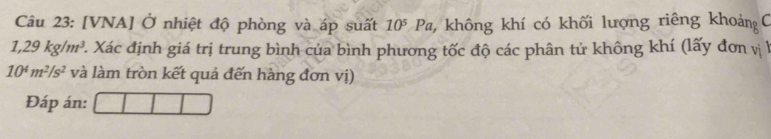 [VNA] Ở nhiệt độ phòng và áp suất 10^5 Pa, không khí có khối lượng riêng khoản C
1,29kg/m^3. 2. Xác định giá trị trung bình của bình phương tốc độ các phân tử không khí (lấy đơn vị l
10^4m^2/s^2 và làm tròn kết quả đến hàng đơn vị) 
Đáp án: