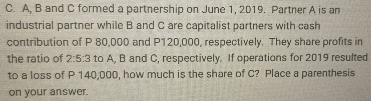 A, B and C formed a partnership on June 1, 2019. Partner A is an 
industrial partner while B and C are capitalist partners with cash 
contribution of P 80,000 and P120,000, respectively. They share profits in 
the ratio of 2:5:3 to A, B and C, respectively. If operations for 2019 resulted 
to a loss of P 140,000, how much is the share of C? Place a parenthesis 
on your answer.