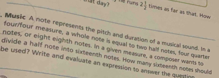 that day? runs 2 1/2  times as far as that. How 
Music A note represents the pitch and duration of a musical sound. In a 
four/four measure, a whole note is equal to two half notes, four quarter 
notes, or eight eighth notes. In a given measure, a composer wants to 
divide a half note into sixteenth notes. How many sixteenth notes should 
be used? Write and evaluate an expression to answer the question