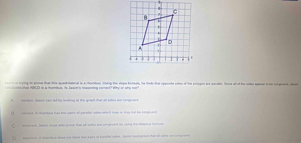 Jason is trying to prove that this quadrilateral is a rhombus. Using the slope formula, he finds that opposite sides of the polygon are parallel. Since all of the sides appear to be congruent, Jason
concludes that ABCD is a rhombus. Is Jason's reasoning correct? Why or why not?
A correct: Jason can tell by looking at the graph that all sides are congruent
B correct; A rhombus has two pairs of parallel sides which may or may not be congruent
C incorrect, Jason must also prove that all sides are congruent by using the distance formula
incorrect. A rhombus does not have two pairs of parallel sides. Jason must prove that all sides are congruent