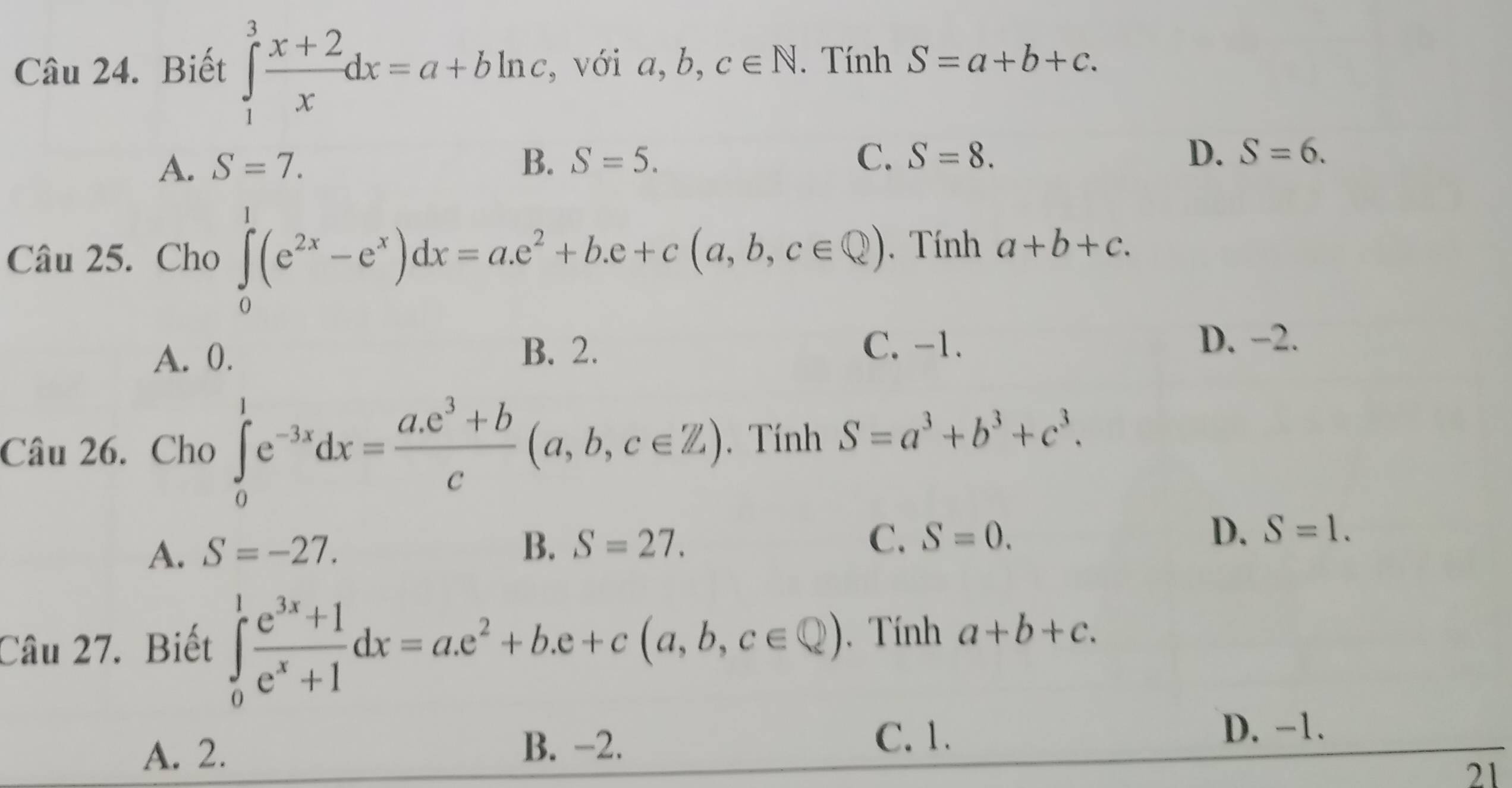 Biết ∈tlimits _1^(3frac x+2)xdx=a+bln c , với a, b, c∈ N. Tính S=a+b+c.
A. S=7. B. S=5. C. S=8. D. S=6. 
Câu 25. Cho ∈tlimits _0^(1(e^2x)-e^x)dx=a.e^2+b.e+c(a,b,c∈ Q). Tính a+b+c.
A. 0. B. 2.
C. -1. D. −2.
Câu 26. Cho ∈tlimits _0^(1e^-3x)dx= (a.e^3+b)/c (a,b,c∈ Z). Tính S=a^3+b^3+c^3.
A. S=-27. B. S=27. C. S=0. D. S=1. 
Câu 27. Biết ∈tlimits _0^(1frac e^3x)+1e^x+1dx=ae^2+b.e+c(a,b,c∈ Q). Tính a+b+c.
A. 2. B. -2. C. 1. D. -1.
21