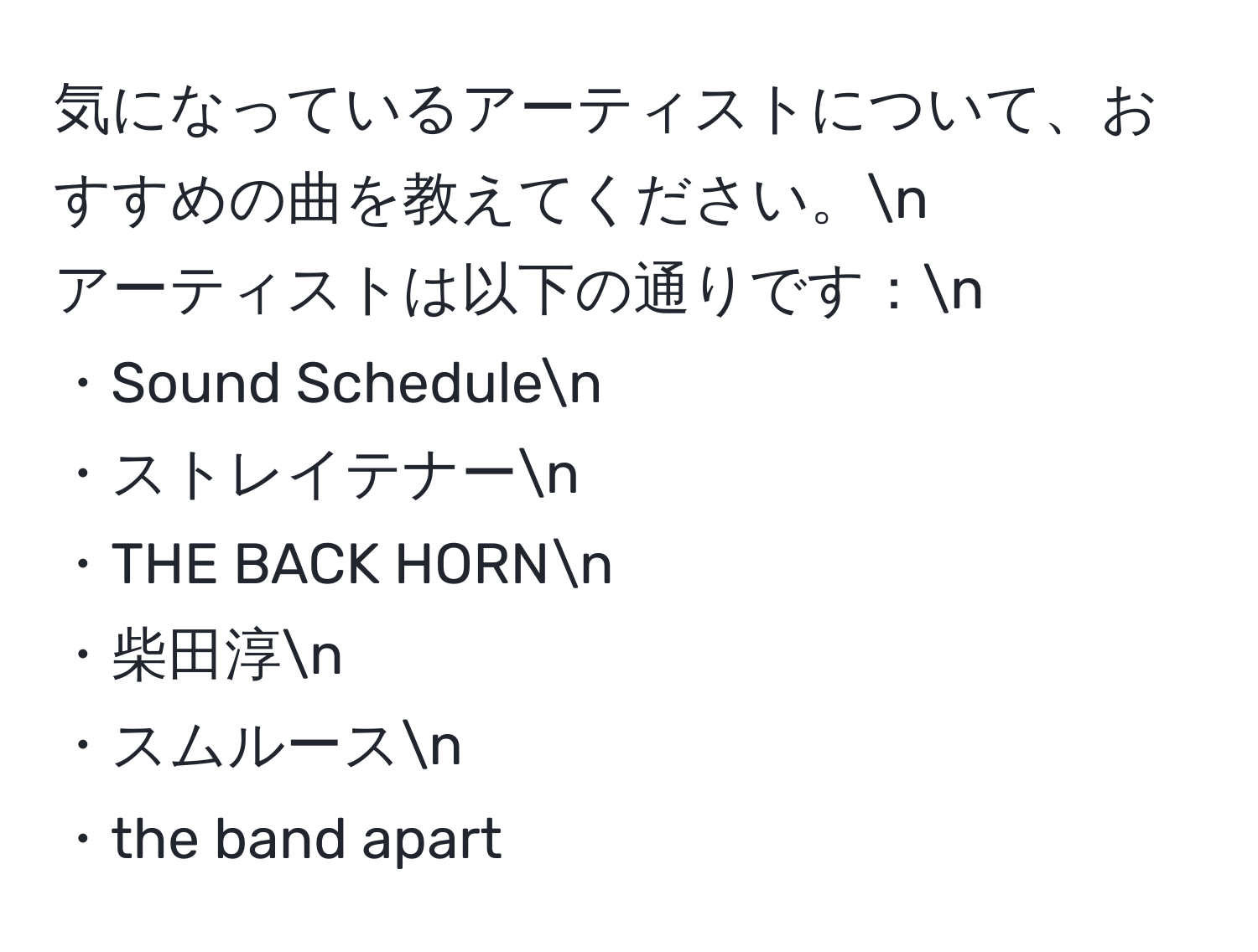 気になっているアーティストについて、おすすめの曲を教えてください。n
アーティストは以下の通りです：n
・Sound Schedulen
・ストレイテナーn
・THE BACK HORNn
・柴田淳n
・スムルースn
・the band apart