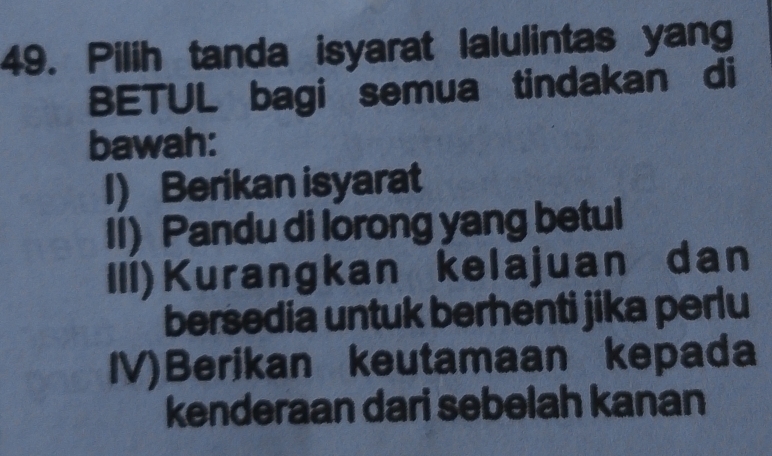 Pilih tanda isyarat lalulintas yang
BETUL bagi semua tindakan di
bawah:
I) Berikan isyarat
II) Pandu di lorong yang betul
III)Kurangkan kelajuan dan
bersedia untuk berhenti jika perlu
IV)Berikan keutamaan kepada
kenderaan dari sebelah kanan