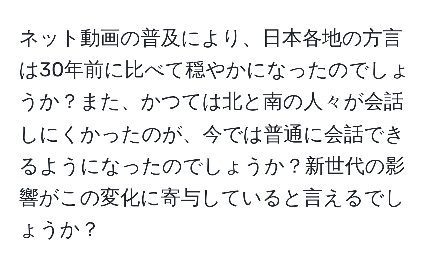 ネット動画の普及により、日本各地の方言は30年前に比べて穏やかになったのでしょうか？また、かつては北と南の人々が会話しにくかったのが、今では普通に会話できるようになったのでしょうか？新世代の影響がこの変化に寄与していると言えるでしょうか？