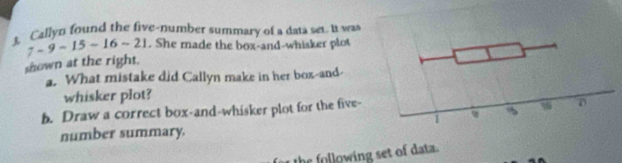 3, Callyn found the five-number summary of a data set. It was
7-9-15-16-21. She made the box-and-whisker plot 
shown at the right. 
a. What mistake did Callyn make in her box-and- 
whisker plot? 
b. Draw a correct box-and-whisker plot for the five- 
number summary. 
the following set of data.