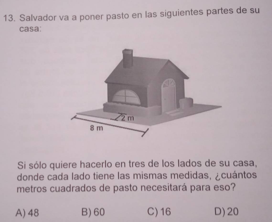 Salvador va a poner pasto en las siguientes partes de su
casa:
Si sólo quiere hacerlo en tres de los lados de su casa,
donde cada lado tiene las mismas medidas, ¿cuántos
metros cuadrados de pasto necesitará para eso?
A) 48 B)60 C)16 D)20