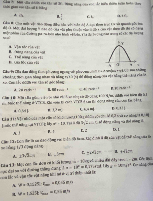 Một ciix dđđh với tần số 2f. Động năng của con lắc biến thiên tuần hoàn theo
thời gian với tần số f_2 bằng
A. ∠ I_1  f/2  C. f_1. D. 4f_1.
B.
Câu 8: Cho một vật dao động điều hòa với biên độ A dọc theo trục Ox và quanh gốc tọa
độ O. Một đại lượng Y nào đó của vật phụ thuộc vào li độ x của vật theo đồ thị có dạng
một phần của đường pa-ra-bôn như hình vẽ bên. Y là đại lượng nào trong số các đại lượng
sau?
A. Vận tốc của vật
B. Động năng của vật
C. Thế năng của vật
D. Gia tốc của vật
Câu 9: Cilx dao động theo phương ngang với phương trình x=Acos (omega t+varphi ). Cứ sau những
khoảng thời gian bằng nhau và bằng π/40 (s) thì động năng của vật bằng thế năng của lò
xo. Con lắc dđđh với tần số góc bằng:
A. 20 rads - 1 B. 80 rads - 1 C. 40 rads - ¹ D.10 rads - 
Câu 10: Một cllx gồm viên bí nhỏ và lò xo nhẹ có độ cứng 100 N/m, dđđh với biên độ 0,1
m. Mốc thế năng ở VTCB. Khi viên bi cách VTCB 6 cm thì động năng của con lắc bằng
A. 0,64 J. B. 3,2 mJ. C. 6,4 mJ. D. 0,32 J.
Câu 11: Vật nhỏ của một cllx có khối lượng100 g dđđh với chu kì 0,2 s và cơ năng là 0,18J
(mốc thế năng tại VTCB); lấy π^2=10. Tại li độ 3sqrt(2)cm , tỉ số động năng và thế năng là
A. 3 B. 4 C. 2 D. 1
Câu 12: Con lắc lò xo dao động với biên độ 6cm. Xác định li độ của vật để thể năng của lò
xo bằng 1/3 động năng.
A. ± 3sqrt(2)cm B. ± 3cm C. ± 2sqrt(2)cm D. ± sqrt(2)cm
Câu 13: Một con lắc đơn có khối lượng m=10kg và chiều dài dây treo l=2m 1. Góc lệch
cực đại so với đường thắng đứng là alpha =10^0=0,175 rad. Lấy g=10m/s^2. Cơ năng của
con lắc và vận tốc vật nặng khi nó ở vị trí thấp nhất là:
A. W=0,1525J;V_max=0,055m/s
B. W=1,525J;V_max=0,55m/s