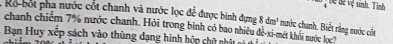 bề dề vệ sinh. Tính 
* Ro-bốt phạ nước cốt chanh và nước lọc để được bình dựng 8dm^3 nước chanh. Biết rằng nước cốt 
chanh chiếm 7% nước chanh. Hỏi trong bình có bao nhiêu dề-xi-mét khối nước lọc? 
Bạn Huy xếp sách vào thùng dạng hình hộp chữ nhật có