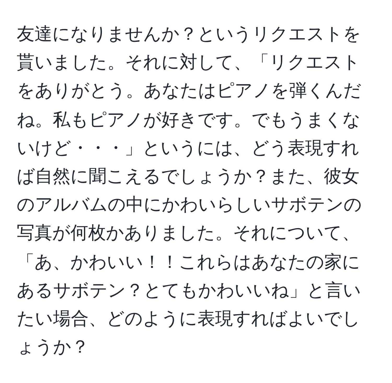 友達になりませんか？というリクエストを貰いました。それに対して、「リクエストをありがとう。あなたはピアノを弾くんだね。私もピアノが好きです。でもうまくないけど・・・」というには、どう表現すれば自然に聞こえるでしょうか？また、彼女のアルバムの中にかわいらしいサボテンの写真が何枚かありました。それについて、「あ、かわいい！！これらはあなたの家にあるサボテン？とてもかわいいね」と言いたい場合、どのように表現すればよいでしょうか？