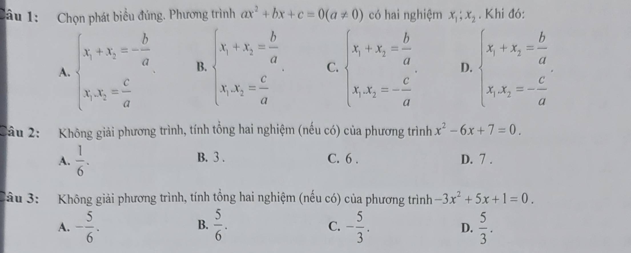 Chọn phát biểu đúng. Phương trình ax^2+bx+c=0(a!= 0) có hai nghiệm x_1;x_2. Khi đó:
B. beginarrayl x_1+x_2= b/a  x_1x_2= c/a endarray.
A. beginarrayl x_1+x_2=- b/a  x_1x_2= c/a endarray. beginarrayl x_1+x_2= b/a  x_1x_2=- c/a endarray. beginarrayl x_1+x_2= b/a  x_1x_2=- c/a endarray.
C.
D.
Câu 2: Không giải phương trình, tính tổng hai nghiệm (nếu có) của phương trình x^2-6x+7=0.
B. 3 .
A.  1/6 . C. 6 . D. 7.
Sầu 3: Không giải phương trình, tính tổng hai nghiệm (nếu có) của phương trình -3x^2+5x+1=0.
A. - 5/6 .  5/6 . - 5/3 .  5/3 . 
B.
C.
D.