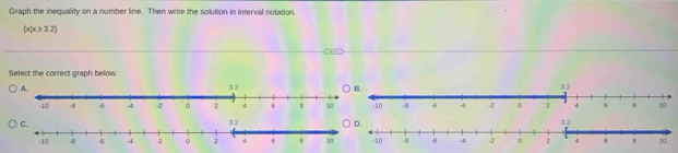 Graph the inequality on a number line. Then write the solution in interval notation.
 x|x≥ 3.2
Select the correct graph below.