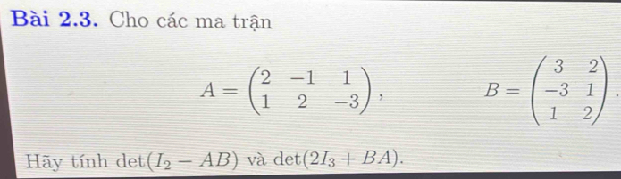 Cho các ma trận
A=beginpmatrix 2&-1&1 1&2&-3endpmatrix ,
B=beginpmatrix 3&2 -3&1 1&2endpmatrix. 
Hãy tính det (I_2-AB) và det (2I_3+BA).