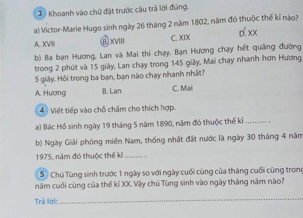 Khoanh vào chữ đặt trước câu trả lời đúng.
a) Victor-Marie Hugo sinh ngày 26 tháng 2 năm 1802, năm đó thuộc thế kỉ nào?
D.xX
A. XVII B XVIII C. XIX
b) Ba bạn Hương, Lan và Mai thi chạy. Bạn Hương chạy hết quãng đường
trong 2 phút và 15 giây, Lan chạy trong 145 giây, Mai chạy nhanh hơn Hương
5 giây. Hỏi trong ba bạn, bạn nào chạy nhanh nhất?
A. Hương B. Lan C. Mai
4 Viết tiếp vào chỗ chấm cho thích hợp.
a) Bác Hồ sinh ngày 19 tháng 5 năm 1890, năm đó thuộc thế kỉ_ . 
b) Ngày Giải phóng miền Nam, thống nhất đất nước là ngày 30 tháng 4 năm
1975, năm đó thuộc thế kỉ_
5 Chú Tùng sinh trước 1 ngày so với ngày cuối cùng của tháng cuối cùng trong
năm cuối cùng của thế kỉ XX. Vậy chú Tùng sinh vào ngày tháng năm nào?
Trả lời:
_