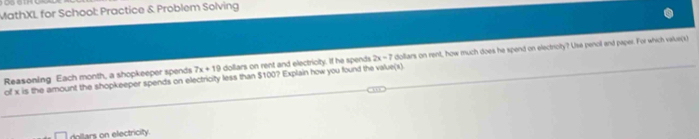 MathXL for School: Practice & Problem Solving 
Reasoning Each month, a shopkeeper spends 7x+19 dollars on rent and electricity. If he spends 2x=7 dolliars on rent, how much does he spend on electrioity? Use penoil and paper. For which value(s) 
of x is the amount the shopkeeper spends on electricity less than $100? Explain how you found the value(x)
dollars on electricity.