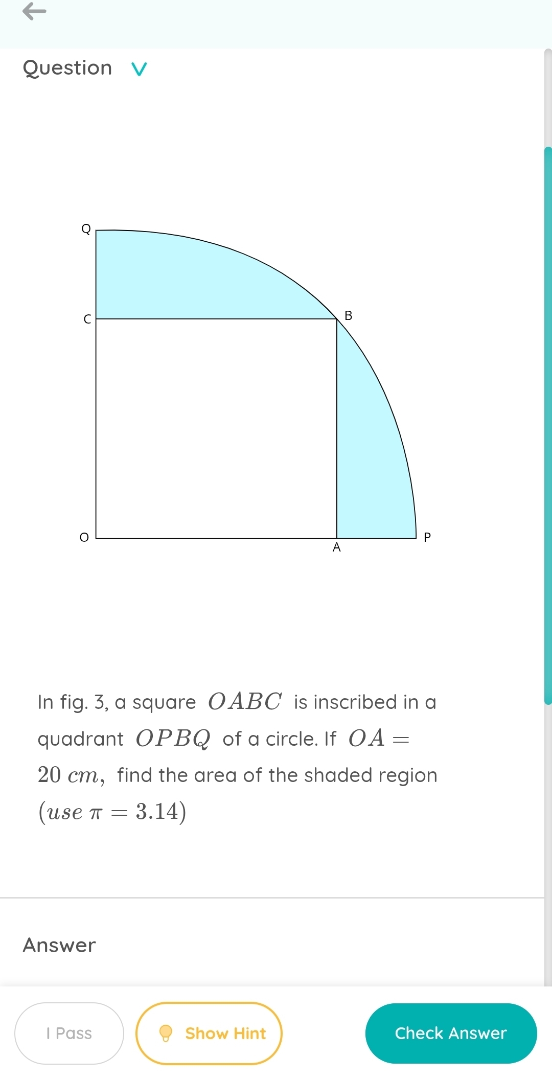 In fig. 3, a square OABC is inscribed in a 
quadrant OPBQ of a circle. If OA=
20 cm ，find the area of the shaded region 
(use π =3.14)
Answer 
I Pass Show Hint Check Answer