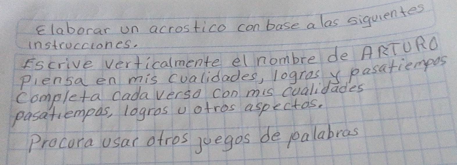 Elaborar un acrostico con base a las siquientes 
instrocciones. 
Fscrive verticalmente el nombre de ARTURO 
Plensa en mis cualidades, logras y pasatiempos 
Completa cada verso con mis cualidades 
pasatiempos, logros uotros aspectos. 
Procora usar atros juegos de poalabras