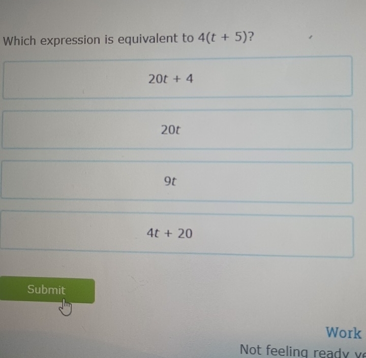 Which expression is equivalent to 4(t+5) ?
20t+4
20t
9t
4t+20
Submit
Work
Not feelin g rea