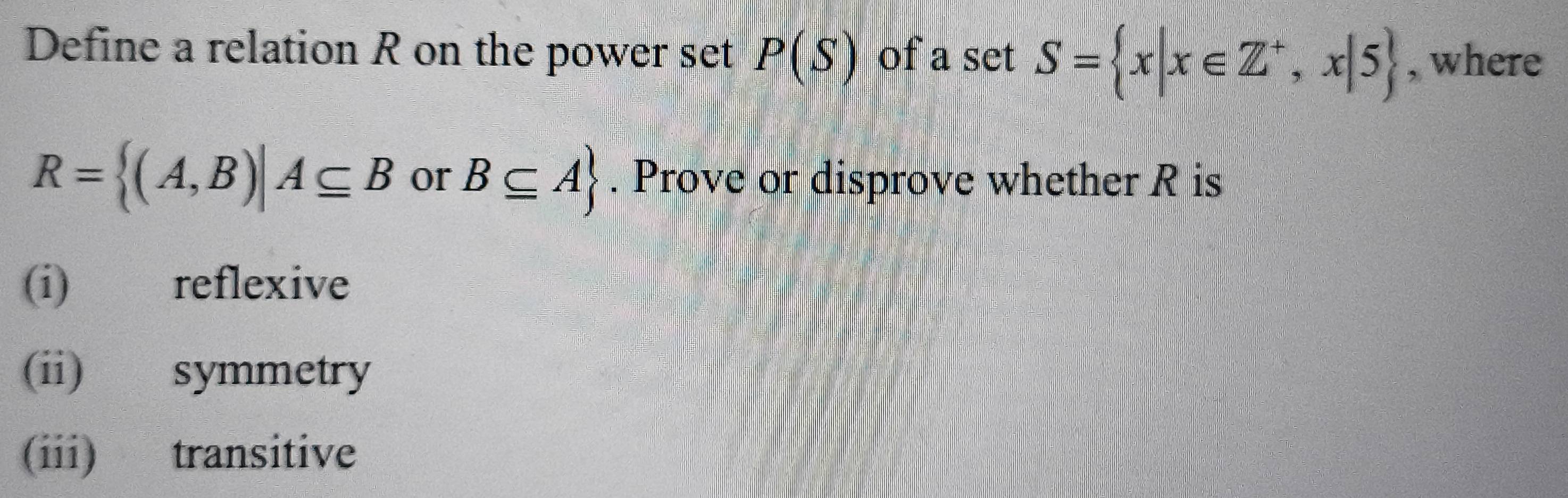 Define a relation R on the power set P(S) of a set S= x|x∈ Z^+,x|5 , where
R= (A,B)|A⊂eq B or B⊂eq A. Prove or disprove whether R is 
(i) reflexive 
(ii) symmetry 
(iii) transitive