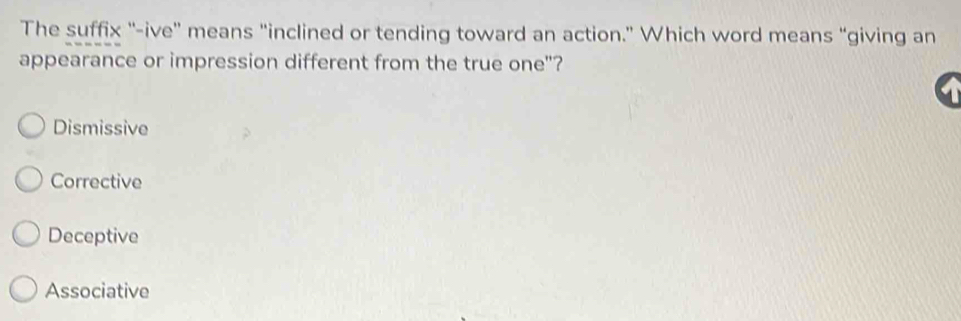 The suffix "-ive" means "inclined or tending toward an action." Which word means “giving an
appearance or impression different from the true one"?
Dismissive
Corrective
Deceptive
Associative