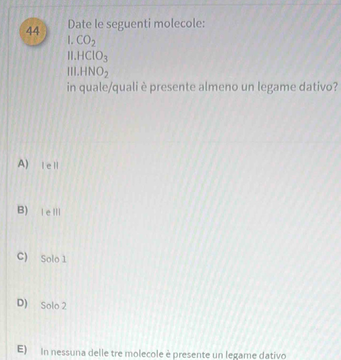 Date le seguenti molecole:
1 CO_2
HClO_3
11.HNO_2
in quale/quali è presente almeno un legame dativo?
A) ⅠeⅡ
B) |eⅢ
C) Solo 1
D) Solo 2
E) In nessuna delle tre molecole è presente un legame dativo