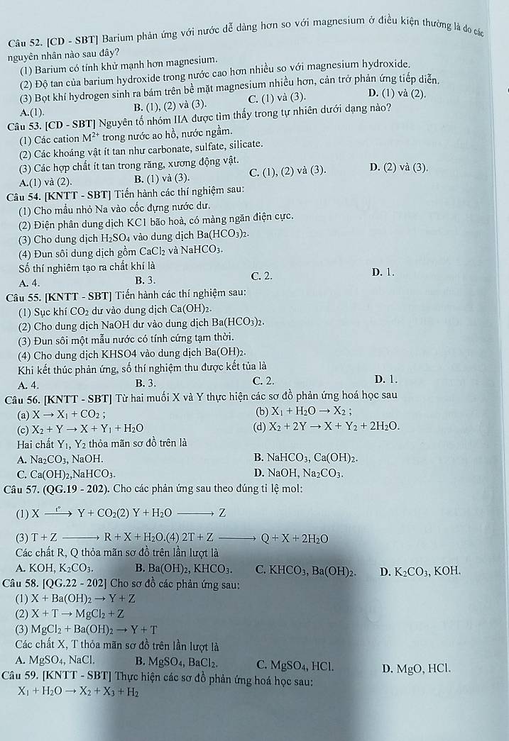 [CD - SBT] Barium phản ứng với nước dễ dàng hơn so với magnesium ở điều kiện thường là đo các
nguyên nhân nào sau đây?
(1) Barium có tính khử mạnh hơn magnesium.
(2) Độ tan của barium hydroxide trong nước cao hơn nhiều so với magnesium hydroxide.
(3) Bọt khí hydrogen sinh ra bám trên bề mặt magnesium nhiều hơn, cản trở phản ứng tiếp diễn.
A.(1).
B. (1), (2) và (3). C. (1) và (3). D. (1) và (2).
Câu 53. [CD - SBT] Nguyên tổ nhóm IIA được tìm thấy trong tự nhiên dưới dạng nào?
(1) Các cation M^(2+) trong nước ao hồ, nước ngầm.
(2) Các khoáng vật ít tan như carbonate, sulfate, silicate.
(3) Các hợp chất ít tan trong răng, xương động vật.
A.(1) và (2). B. (1) và (3). C. (1), (2) và (3). D. (2) vdot a(3).
Câu 54. [KNTT - SBT] Tiến hành các thí nghiệm sau:
(1) Cho mẫu nhỏ Na vào cốc đựng nước dư.
(2) Điện phân dung dịch KC1 bão hoà, có màng ngăn điện cực.
(3) Cho dung dịch H_2SO_4 vào dung dịch Ba(HCO_3)_2.
(4) Đun sôi dung dịch gồm°aC l2 và NaHCO_3.
Số thí nghiêm tạo ra chất khí là D. 1.
A. 4 B. 3. C. 2.
Câu 55. [KNTT - SBT] Tiến hành các thí nghiệm sau:
(1) Sục khí CO_2 dư vào dung dịch Ca(OH)_2
(2) Cho dung dịch NaOH dư vào dung dịch Ba (HCO_3)_2.
(3) Đun sôi một mẫu nước có tính cứng tạm thời.
(4) Cho dung dịch KHSO4 vào dung dịch Ba(OH)_2
Khi kết thúc phản ứng, số thí nghiệm thu được kết tủa là
A. 4. B. 3. C. 2. D. 1.
Câu 56. [KNTT - SBT] Từ hai muối X và Y thực hiện các sơ đồ phản ứng hoá học sau
(b) X_1+H_2Oto X_2;
(a) Xto X_1+CO_2; (d) X_2+2Yto X+Y_2+2H_2O.
(c) X_2+Yto X+Y_1+H_2O
Hai chất Y_1,Y_2 thỏa mãn sơ đồ trên là
A. Na_2CO_3, NaOH. B. NaHCO_3,Ca(OH)_2.
C. Ca(OH)_2,NaHCO_3. D. NaOH,Na_2CO_3.
Câu 57. (QG.19-202) ). Cho các phản ứng sau theo đúng tỉ lệ mol:
(1) Xxrightarrow rY+CO_2(2)Y+H_2Oto Z
(3) T+Z _  R+X+H_2O.(4)2T+Zto Q+X+2H_2O
Các chất R, Q thỏa mãn sơ đồ trên lần lượt là
A. KOH,K_2CO_3. B. Ba(OH)_2,KHCO_3. C. KHCO_3,Ba(OH)_2. D. K_2CO_3,KOH.
Câu 58. [QG.22-202] Cho sơ 1 6 các phản ứng sau:
(1) X+Ba(OH)_2to Y+Z
(2) X+Tto MgCl_2+Z
(3) MgCl_2+Ba(OH)_2to Y+T
Các chất X, T thỏa mãn sơ đồ trên lần lượt là
A. MgSO_4, NaCl. B. MgSO_4,BaCl_2. C. MgSO_4,HCl. D. MgO,HCl.
Câu 59. [KNT T-SBT] Thực hiện các sơ đồ phản ứng hoá học sau:
X_1+H_2Oto X_2+X_3+H_2