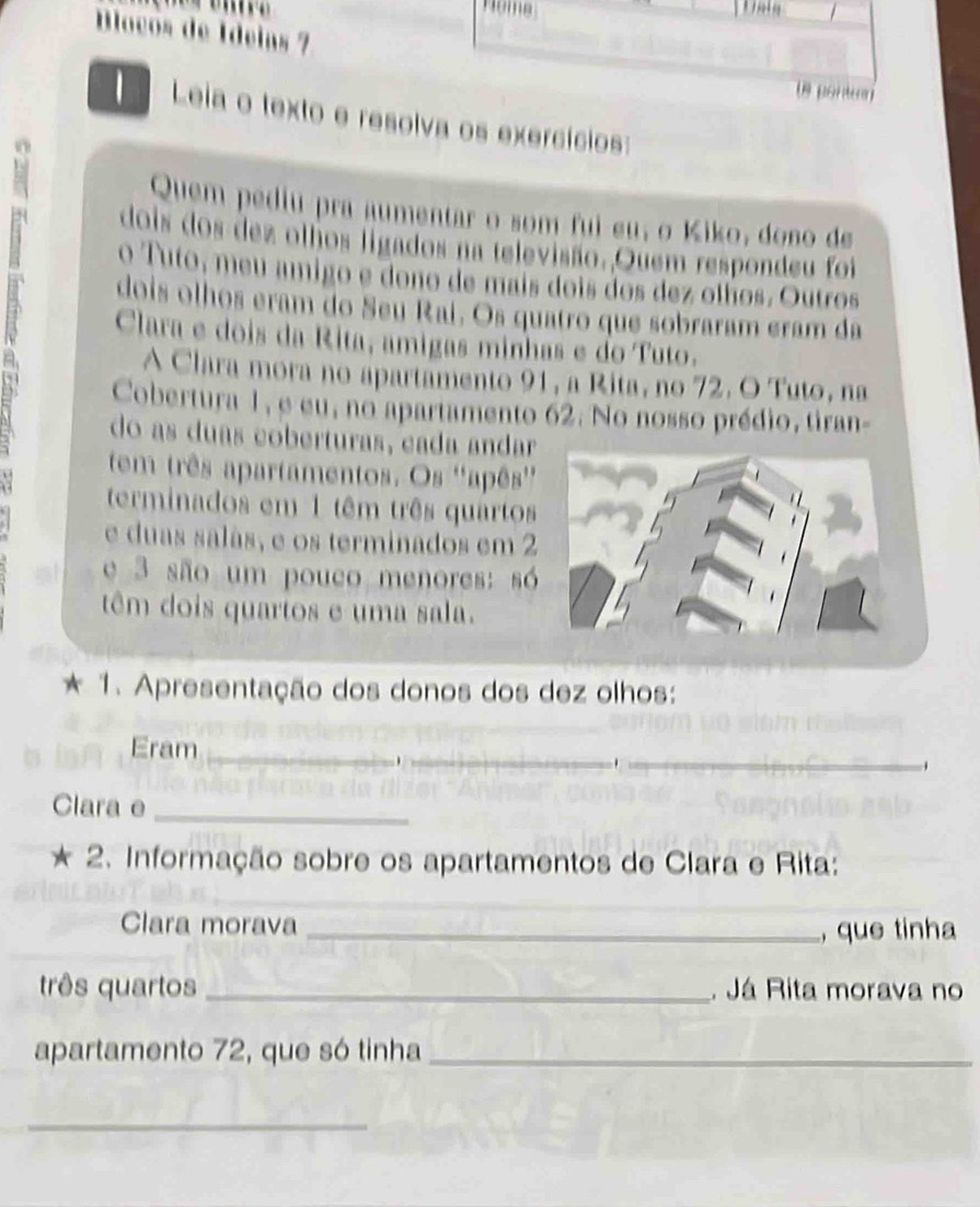 Nome 
Blocós de Ídeias 7 
pontun 
1 Leia o texto e resolva os exercícios: 
Quem pediu pra aumentar o som fui eu, o Kiko, dono de 
dois dos dez olhos ligados na televisão. Quem respondeu foi 
o Tuto, meu amigo e dono de mais dois dos dez olhos. Outros 
dois olhos eram do Seu Raí. Os quatro que sobraram eram da 
Clara e dois da Rita, amigas minhas e do Tuto. 
A Clara mora no apartamento 91, a Rita, no 72. O Tuto, na 
Cobertura 1, e eu, no apartamento 62. No nosso prédio, tiran- 
do as duas coberturas, cada andar 
tem três apartamentos. Os ''apês'' 
terminados em 1 têm três quartos 
e duas salás, e os terminados em 2
e 3 são um pouco menores: só 
têm dois quartos e uma sala. 
* 1. Apresentação dos donos dos dez olhos: 
Eram_ 
_ 
_. 
Clara e_ 
* 2. Informação sobre os apartamentos de Clara e Rita: 
Clara morava 
_, que tinha 
três quartos _. Já Rita morava no 
apartamento 72, que só tinha_ 
_