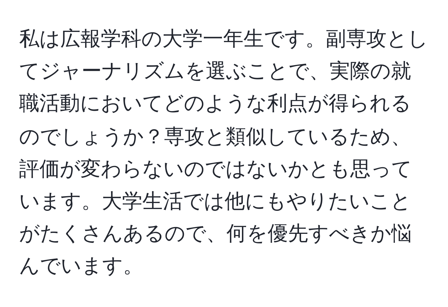 私は広報学科の大学一年生です。副専攻としてジャーナリズムを選ぶことで、実際の就職活動においてどのような利点が得られるのでしょうか？専攻と類似しているため、評価が変わらないのではないかとも思っています。大学生活では他にもやりたいことがたくさんあるので、何を優先すべきか悩んでいます。