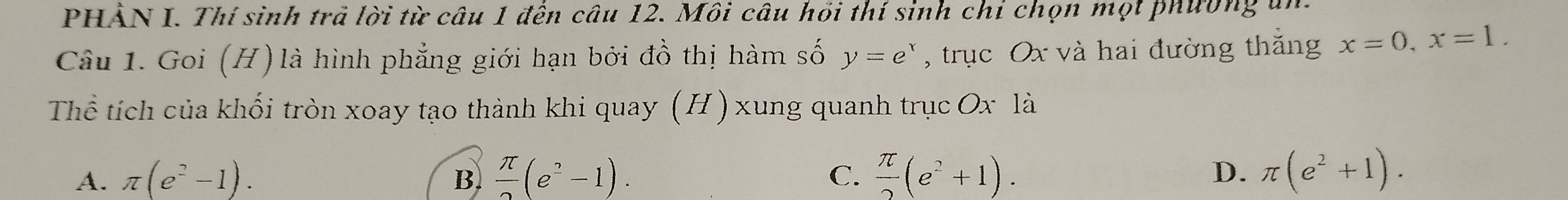 PHẢN I. Thí sinh trả lời từ câu 1 đến câu 12. Môi câu hồi thí sinh chỉ chọn mọt phường un
Câu 1. Goi (H) là hình phẳng giới hạn bởi đồ thị hàm số y=e^x , trục Ox và hai đường thắng x=0, x=1. 
Thể tích của khối tròn xoay tạo thành khi quay (H) xung quanh trục Ox là
A. π (e^2-1). B  π /2 (e^2-1). C.  π /2 (e^2+1). D. π (e^2+1).