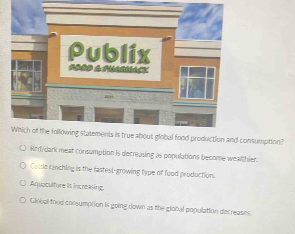 Publix
FOOD & PHARMACy
8225
Which of the following statements is true about global food production and consumption?
Red/dark meat consumption is decreasing as populations become wealthier.
Cattle ranching is the fastest-growing type of food production.
Aquaculture is increasing.
Global food consumption is going down as the global population decreases.