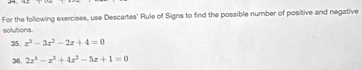 For the following exercises, use Descartes' Rule of Signs to find the possible number of positive and negative 
solutions. 
35. x^3-3x^2-2x+4=0
36. 2x^4-x^3+4x^2-5x+1=0