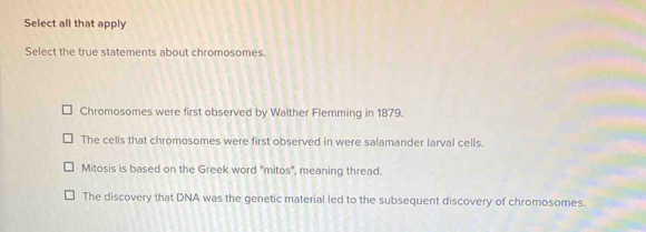 Select all that apply
Select the true statements about chromosomes.
Chromosomes were first observed by Walther Flemming in 1879.
The cells that chromosomes were first observed in were salamander larval cells.
Mitosis is based on the Greek word "mitos", meaning thread.
The discovery that DNA was the genetic material led to the subsequent discovery of chromosomes.