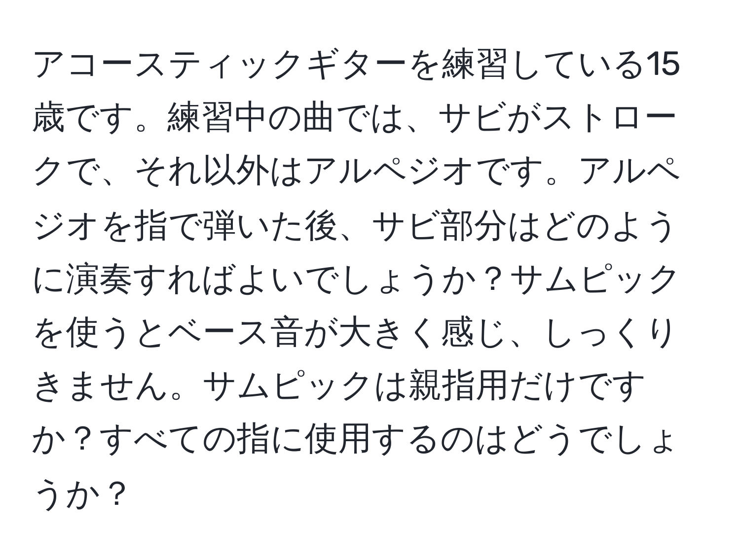 アコースティックギターを練習している15歳です。練習中の曲では、サビがストロークで、それ以外はアルペジオです。アルペジオを指で弾いた後、サビ部分はどのように演奏すればよいでしょうか？サムピックを使うとベース音が大きく感じ、しっくりきません。サムピックは親指用だけですか？すべての指に使用するのはどうでしょうか？