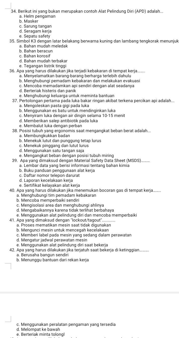 Berikut ini yang bukan merupakan contoh Alat Pelindung Diri (APD) adalah...
a. Helm pengaman
b. Masker
c. Sarung tangan
d. Seragam kerja
e. Sepatu safety
35. Simbol K3 dengan latar belakang berwarna kuning dan lambang tengkorak menunjuk
a. Bahan mudah meledak
b. Bahan beracun
c. Bahan korosif
d. Bahan mudah terbakar
e. Tegangan listrik tinggi
36. Apa yang harus dilakukan jika terjadi kebakaran di tempat kerja........
a. Menyelamatkan barang-barang berharga terlebih dahulu
b. Menghubungi pemadam kebakaran dan melakukan evakuasi
c. Mencoba memadamkan api sendiri dengan alat seadanya
d. Berteriak histeris dan panik
e. Menghubungi keluarga untuk meminta bantuan
37. Pertolongan pertama pada luka bakar ringan akibat terkena percikan api adalah...
a. Mengoleskan pasta gigi pada luka
b. Menqqunakan es batu untuk mendinqinkan luka
c. Menyiram luka dengan air dingin selama 10-15 menit
d. Memberikan salep antibiotik pada luka
e. Membalut luka dengan perban
38. Posisi tubuh yang ergonomis saat mengangkat beban berat adalah...
a. Membungkukkan badan
b. Menekuk lutut dan punggung tetap lurus
c. Menekuk pinggang dan lutut lurus
d. Menggunakan satu tangan saja
e. Mengangkat beban dengan posisi tubuh miring
39. Apa yang dimaksud dengan Material Safety Data Sheet (MSDS).......
a. Lembar data yang berisi informasi tentang bahan kimia
b. Buku panduan penggunaan alat kerja
c. Daftar nomor telepon darurat
d. Laporan kecelakaan kerja
e. Sertifikat kelayakan alat kerja
40. Apa yang harus dilakukan jika menemukan bocoran gas di tempat kerja........
a. Menghubungi tim pemadam kebakaran
b. Mencoba memperbaiki sendiri
c. Mengisolasi area dan menghubungi ahlinya
d. Mengabaikannya karena tidak terlihat berbahaya
e. Menggunakan alat pelindung diri dan mencoba memperbaiki
41. Apa yang dimaksud dengan "lockout/tagout". ............
a. Proses mematikan mesin saat tidak digunakan
b. Mengunci mesin untuk mencegah kecelakaan
c. Memberi label pada mesin yang sedang dalam perawatan
d. Mengatur jadwal perawatan mesin
e. Menggunakan alat pelindung diri saat bekerja
42. Apa yang harus dilakukan jika terjatuh saat bekerja di ketinggian...........
a. Berusaha bangun sendiri
b. Menunggu bantuan dari rekan kerja
c. Menggunakan peralatan pengaman yang tersedia
d. Melompat ke bawah
e. Berteriak minta tolongl