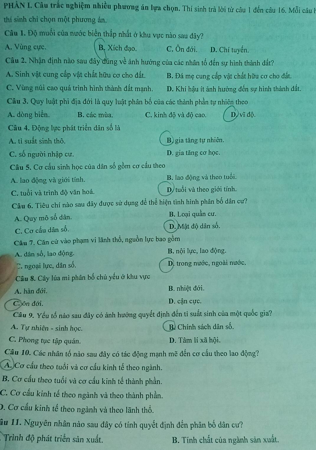 PHÀN I. Câu trắc nghiệm nhiều phương án lựa chọn. Thí sinh trả lời từ câu 1 đến câu 16. Mwidehat partial i câuh
thí sinh chỉ chọn một phương án.
Câu 1. Độ muối của nước biển thấp nhất ở khu vực nào sau đây?
A. Vùng cực. B. Xích đạo. C. Ôn đới. D. Chí tuyến.
Câu 2. Nhận định nào sau đây đúng về ảnh hưởng của các nhân tố đến sự hình thành đất?
A. Sinh vật cung cấp vật chất hữu cơ cho đất. B. Đá mẹ cung cấp vật chất hữu cơ cho đất.
C. Vùng núi cao quá trình hình thành đất mạnh. D. Khí hậu ít ảnh hưởng đến sự hình thành đất.
Câu 3. Quy luật phi địa đới là quy luật phân bố của các thành phần tự nhiên theo
A. dòng biển. B. các mùa. C. kinh độ và độ cao. D vĩ độ.
Câu 4. Động lực phát triển dân số là
A. tỉ suất sinh thô. B) gia tăng tự nhiên.
C. số người nhập cư. D. gia tăng cơ học.
Câu 5. Cơ cấu sinh học của dân số gồm cơ cấu theo
A. lao động và giới tính. B. lao động và theo tuổi.
C. tuổi và trình độ văn hoá. D tuổi và theo giới tính.
Câu 6. Tiêu chí nào sau đây được sử dụng để thể hiện tình hình phân bố dân cư?
A. Quy mô số dân. B. Loại quần cư.
C. Cơ cấu dân số. D. Mật độ dân số.
Cầu 7. Căn cứ vào phạm vi lãnh thổ, nguồn lực bao gồm
A. dân số, lao động. B. nội lực, lao động.
C. ngoại lực, dân số. D. trong nước, ngoài nước.
Câu 8. Cây lúa mì phân bố chủ yếu ở khu vực
A. hàn đới. B. nhiệt đới.
C. ôn đới. D. cận cực.
Câu 9. Yếu tố nào sau đây có ảnh hưởng quyết định đến tỉ suất sinh của một quốc gia?
A. Tự nhiên - sinh học. B Chính sách dân số.
C. Phong tục tập quán. D. Tâm lí xã hội.
Câu 10. Các nhân tố nào sau đây có tác động mạnh mẽ đến cơ cấu theo lao động?
A. Cơ cấu theo tuổi và cơ cấu kinh tế theo ngành.
B. Cơ cấu theo tuổi và cơ cấu kinh tế thành phần.
C. Cơ cấu kinh tế theo ngành và theo thành phần.
D. Cơ cấu kinh tế theo ngành và theo lãnh thổ.
ầu 11. Nguyên nhân nào sau đây có tính quyết định đến phân bố dân cư?
Trình độ phát triển sản xuất. B. Tính chất của ngành sản xuất.