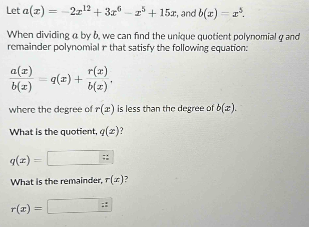 Let a(x)=-2x^(12)+3x^6-x^5+15x , and b(x)=x^5. 
When dividing a by b, we can find the unique quotient polynomial q and 
remainder polynomial r that satisfy the following equation:
 a(x)/b(x) =q(x)+ r(x)/b(x) , 
where the degree of r(x) is less than the degree of b(x). 
What is the quotient, q(x)
q(x)=
What is the remainder, r(x) ?
r(x)=□
□ 