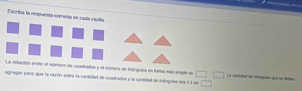 Escriba la respuesta-correcta en cada casilla. 
La relación entre el número de cuadrados y el número de triángulos en forma más simple es □ :□ La cantidad de iángulos que se deten 
agregar para que la razón entre la cantidad de cuadrados y la cantidad de triángulos sea 1:1 es □