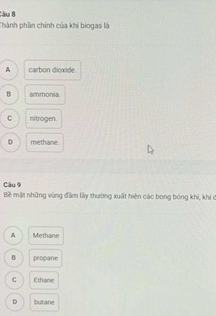 Thành phần chính của khí biogas là
A carbon dioxide.
B ammonia.
C nitrogen.
D methane.
Câu 9
Bề mặt những vùng đầm lầy thường xuất hiện các bong bóng khí, khí ở
A . Methane
B propane
C Ethane
D butane