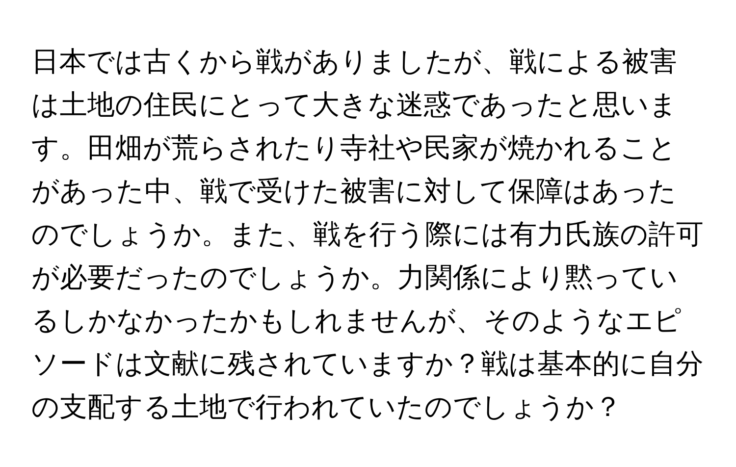 日本では古くから戦がありましたが、戦による被害は土地の住民にとって大きな迷惑であったと思います。田畑が荒らされたり寺社や民家が焼かれることがあった中、戦で受けた被害に対して保障はあったのでしょうか。また、戦を行う際には有力氏族の許可が必要だったのでしょうか。力関係により黙っているしかなかったかもしれませんが、そのようなエピソードは文献に残されていますか？戦は基本的に自分の支配する土地で行われていたのでしょうか？